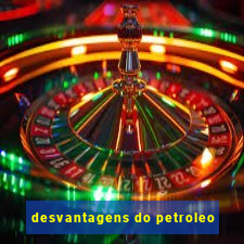 desvantagens do petroleo